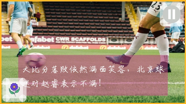 大比分落败依然满面笑容，北京球迷对赵睿表示不满！