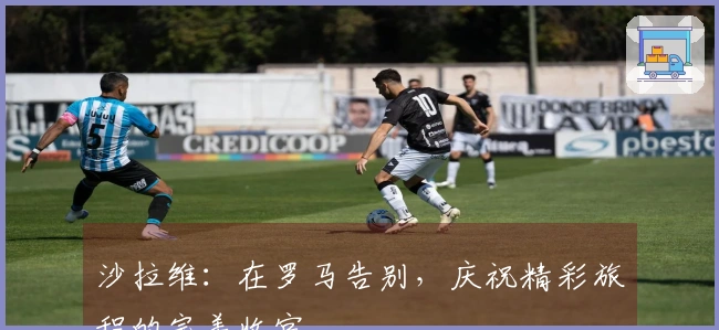 沙拉维:在罗马告别,庆祝精彩旅程的完美收官