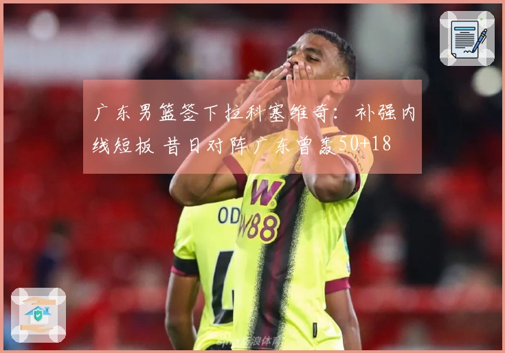 广东男篮签下拉科塞维奇：补强内线短板 昔日对阵广东曾轰50+18