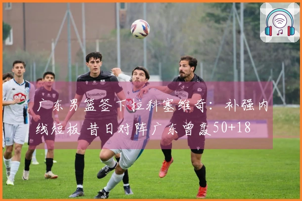 广东男篮签下拉科塞维奇:补强内线短板 昔日对阵广东曾轰50+18